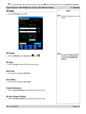 Page 135Rev A  April 2011 Page 5.19
Digital Projection TITAN WUXGA 3D, Dual 3D, 330. 660 User Manual 5. Userware
 For important information about how Input 8 is used, see INPUT 8 in the Notes column, and also Section 4, Overview .
Notes
 3D may not be present on some 
models
 For more information about the 
3D settings, see Setup menu, 
in section 
4. Controlling the 
projector.
3D page
To see the 3D page, click on 3D.
3D Enable
Click on 3D Enable to turn 3D mode On  or Off .
3D Input
Click on 3D Input to select...