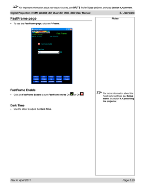 Page 141Rev A  April 2011 Page 5.25
Digital Projection TITAN WUXGA 3D, Dual 3D, 330. 660 User Manual 5. Userware
 For important information about how Input 8 is used, see INPUT 8 in the Notes column, and also Section 4, Overview .
Notes
 For more information about the 
FastFrame settings, see Setup 
menu, in section 
4. Controlling 
the projector.
FastFrame page
To see the FastFrame page, click on F-Frame.
FastFrame Enable
Click on FastFrame Enable to turn FastFrame mode On  or Off .
Dark Time
Use the slider to...