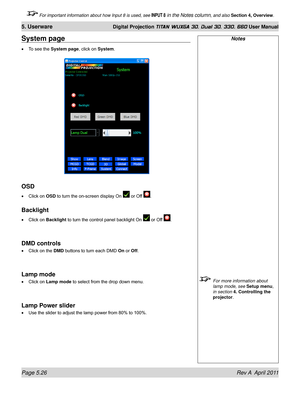 Page 142Page 5.26 Rev A  April 2011
5. Userware Digital Projection TITAN WUXGA 3D, Dual 3D, 330. 660 User Manual
 For important information about how Input 8 is used, see INPUT 8 in the Notes column, and also Section 4, Overview .
Notes
 For more information about 
lamp mode, see  Setup menu, 
in section 
4. Controlling the 
projector.
System page
To see the System page, click on System .
OSD
Click on OSD to turn the on-screen display On  or Off .
Backlight
Click on Backlight to turn the control panel backlight...