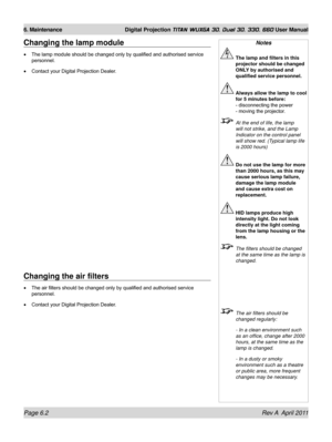 Page 146Page 6.2 Rev A  April 2011
6. Maintenance Digital Projection TITAN WUXGA 3D, Dual 3D, 330. 660 User Manual
Changing the air filters
The air filters should be changed only by qualified and authorised service 
personnel.
Contact your Digital Projection Dealer.
•
•
Changing the lamp module
The lamp module should be changed only by qualified and authorised service 
personnel.
Contact your Digital Projection Dealer.
•
•
Notes
 
The lamp and filters in this 
projector should be changed 
ONLY by authorised and...