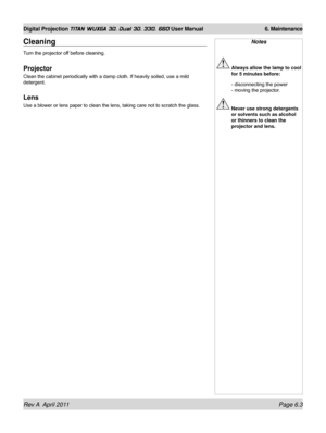 Page 147Rev A  April 2011 Page 6.3
Digital Projection TITAN WUXGA 3D, Dual 3D, 330. 660 User Manual 6. Maintenance
Notes
 Always allow the lamp to cool 
for 5 minutes before:
 - disconnecting the power  
- moving the projector.
  Never use strong detergents 
or solvents such as alcohol 
or thinners to clean the 
projector and lens.
Cleaning
Turn the projector off before cleaning.
Projector
Clean the cabinet periodically with a damp cloth. If heavily soiled, use a mild 
detergent.
Lens
Use a blower or lens paper...