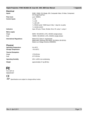 Page 153Rev A  April 2011 Page 7.5
Digital Projection TITAN WUXGA 3D, Dual 3D, 330. 660 User Manual 7. Appendix
Electrical
Inputs RGB1, RGB2, DVI-Single, SDI, Composite Video, S-Video, Component 
DVI-Single/Dual/Twin
Pixel clock
  up to 165MHz
Control inputs 1 x 3D
  1 x LAN
 1 x wifi LAN
 1 x RS232 serial: 19200 baud, 8 bits, 1 stop bit, no parity
 1 x remote control
Indicators Input, 3D sync, Power, Shutter, Error, IR, Lamp 1, Lamp 2
Mains supply
Single  600W, 100-240VAC ±10%, 48-62Hz (single phase)
Dual...