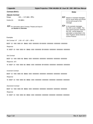 Page 170Page 7.22 Rev A  April 2011
7. Appendix Digital Projection TITAN WUXGA 3D, Dual 3D, 330. 660 User Manual
Contrast (E602)
Adjusts Contrast
Range:    -128 — +127 (00h - FFh)
Centre (0): 128 (80h)
 For information about Contrast, Presets and Input 8: 
see  Section 4, Overview .
Examples
Set Contrast  97    (128 + 97 = 225  =   E1h)
BEEF  03  1900  5858  01  E602   0000  00000000  E1000000  00000000  00000000  00000000
Response
1E  BEEF  03  1900  5858  01  E602   0000  00000000  E1000000  00000000  00000000...