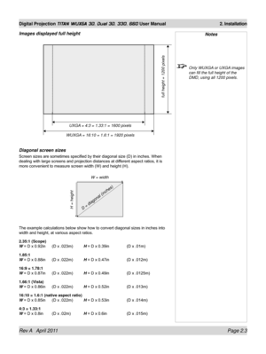 Page 27Rev A   April 2011 Page 2.3
Digital Projection TITAN WUXGA 3D, Dual 3D, 330. 660 User Manual 2. Installation
Images displayed full height
Diagonal screen sizes
Screen sizes are sometimes specified by their diagonal size (D) in inches. When 
dealing with large screens and projection distances at different aspect ratios, it is 
more convenient to measure screen width (W) and height (H).
The example calculations below show how to convert diagonal sizes in inches into 
width and height, at various aspect...