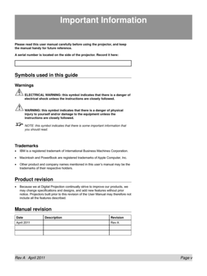 Page 5Rev A   April 2011 Page v
Please read this user manual carefully before using the projector, and keep 
the manual handy for future reference.
A serial number is located on the side of the projector. Record it here: 
Symbols used in this guide
Warnings
 ELECTRICAL WARNING: this symbol indicates that there is a danger of 
electrical shock unless the instructions are closely followed.
 WARNING: this symbol indicates that there is a danger of physical 
injury to yourself and/or damage to the equipment unless...