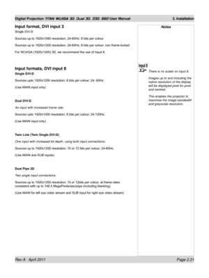 Page 45Rev A   April 2011 Page 2.21
Digital Projection TITAN WUXGA 3D, Dual 3D, 330. 660 User Manual 2. Installation
Notes
 There is no scaler on input 8.
  Images up to and including the 
native resolution of the display 
will be displayed pixel for pixel 
and centred.
 This enables the projector to 
maximise the image bandwidth 
and greyscale resolution.
Input format, DVI input 3
Single DVI-D
Sources up to 1920x1080 resolution; 24-60Hz; 8 bits per colour.
Sources up to 1920x1200 resolution; 24-60Hz; 8 bits...