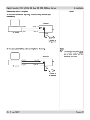 Page 47Rev A   April 2011 Page 2.23
Digital Projection TITAN WUXGA 3D, Dual 3D, 330. 660 User Manual 2. Installation
Projector
3D server
Z screen or  3D glasses
Inputs 1-7
Sync
Video
Sync out
3D connection examples
3D sources up to 60Hz, requiring frame doubling and left/right 
interleaving Notes
 
For important information about 
how Input 8 is used, see INPUT 
8 in the Notes column, and also 
Section 4, Overview.
Sync in
Projector
3D server
Z screen or  3D glasses
Input 8
Sync
Video
Sync out
Sync in
3D...