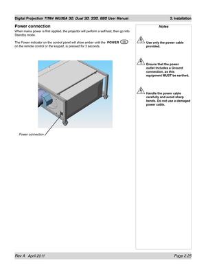 Page 49Rev A   April 2011 Page 2.25
Digital Projection TITAN WUXGA 3D, Dual 3D, 330. 660 User Manual 2. Installation
Notes
 Use only the power cable 
provided.
 Ensure that the power 
outlet includes a Ground 
connection, as this 
equipment MUST be earthed.
 Handle the power cable 
carefully and avoid sharp 
bends. Do not use a damaged 
power cable.
Power connection
When mains power is first applied, the projector will perform a self-test, then go into 
Standby mode.
The Power indicator on the control panel...