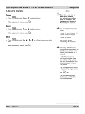 Page 53Rev A   April 2011 Page 3.3
Digital Projection TITAN WUXGA 3D, Dual 3D, 330. 660 User Manual 3. Getting Started
Notes
 Each time a new lens is 
fitted to the projector, 
the calibration procedure 
must be carried out. See 
Setup menu, in Section 4. 
Controlling the projector.
  For more detailed information 
about:
  - using the control keys on the 
remote control or keypad,
 - using the menus,
 see the next section: 
Controlling the projector .
 When any of the three Lens 
adjustment keys is pressed,...