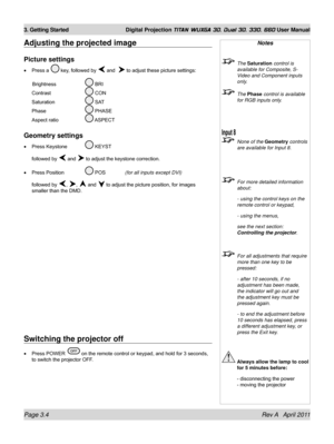 Page 54Page 3.4 Rev A   April 2011
3. Getting Started Digital Projection TITAN WUXGA 3D, Dual 3D, 330. 660 User Manual
Adjusting the projected image
Picture settings
Press a  key, followed by  and   to adjust these picture settings:
 Brightness    BRI 
Contrast    CON 
Saturation    SAT 
Phase    PHASE 
Aspect ratio    ASPECT
Geometry settings
Press Keystone  KEYST
followed by  and  to adjust the keystone correction.
Press Position   POS  (for all inputs except DVI)
followed by , ,  and  to adjust the picture...