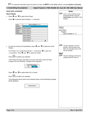 Page 76Page 4.22 Rev A  April 2011
4. Controlling the projector Digital Projection TITAN WUXGA 3D, Dual 3D, 330. 660 User Manual
 For important information about how Input 8 is used, see INPUT 8 in the Notes column, and also Section 4, Overview .
Notes
 Some  menu controls can be 
accessed directly using the 
control keys (see earlier in this 
section).
 
Input Menu 
  Presets 
    Save Presets A ~ H
 The lens settings, ie Focus 
position, Zoom position and 
Shift, are included only for the 
first ten presets....