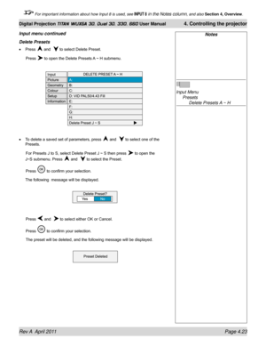 Page 77Rev A  April 2011 Page 4.23
Digital Projection TITAN WUXGA 3D, Dual 3D, 330. 660 User Manual 4. Controlling the projector
 For important information about how Input 8 is used, see INPUT 8 in the Notes column, and also  Section 4, Overview .
Notes
 
Input Menu 
 Presets 
    Delete Presets A ~ H
Delete Presets
Press  and   to select Delete Preset.
 Press  to open the Delete Presets A ~ H submenu.
To delete a saved set of parameters, press  and   to select one of the 
Presets.
 For Presets J to S, select...