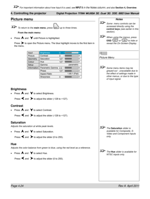 Page 78Page 4.24 Rev A  April 2011
4. Controlling the projector Digital Projection TITAN WUXGA 3D, Dual 3D, 330. 660 User Manual
 For important information about how Input 8 is used, see INPUT 8 in the Notes column, and also Section 4, Overview .
Notes
 Some  menu controls can be 
accessed directly using the 
control keys (see earlier in this 
section).
 When using the menus, press 
OSD  or  to hide or 
reveal the On-Screen-Display.
 
Picture Menu
 Some menu items may be 
greyed out - unavailable due to 
the...