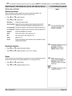 Page 79Rev A  April 2011 Page 4.25
Digital Projection TITAN WUXGA 3D, Dual 3D, 330. 660 User Manual 4. Controlling the projector
 For important information about how Input 8 is used, see INPUT 8 in the Notes column, and also  Section 4, Overview .
Notes
 For more information about 
User gamma settings, see 
section 5. Userware .
 Parametric Gamma adjustment 
is available only when 
Parametric  is selected in 
Gamma selection, above.
 Phase adjustment can be 
found in both the Picture and 
Geometry menus, and is...