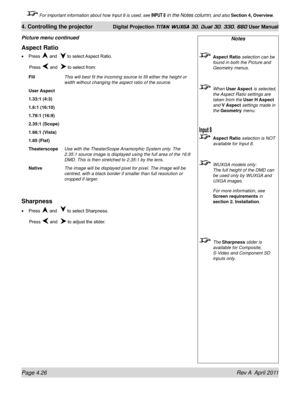 Page 80Page 4.26 Rev A  April 2011
4. Controlling the projector Digital Projection TITAN WUXGA 3D, Dual 3D, 330. 660 User Manual
 For important information about how Input 8 is used, see INPUT 8 in the Notes column, and also Section 4, Overview .
Notes
 Aspect Ratio selection can be 
found in both the Picture and 
Geometry menus.
 When User Aspect  is selected, 
the Aspect Ratio settings are 
taken from the User H Aspect  
and V Aspect settings made in 
the Geometry menu.
 Aspect Ratio selection is NOT...