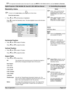 Page 81Rev A  April 2011 Page 4.27
Digital Projection TITAN WUXGA 3D, Dual 3D, 330. 660 User Manual 4. Controlling the projector
 For important information about how Input 8 is used, see INPUT 8 in the Notes column, and also  Section 4, Overview .
Notes
 Some  menu controls can be 
accessed directly using the 
control keys (see earlier in this 
section).
 When using the menus, press 
OSD  or  to hide or 
reveal the On-Screen-Display.
 
Geometry Menu
 None of the Geometry controls 
are available for Input 8....