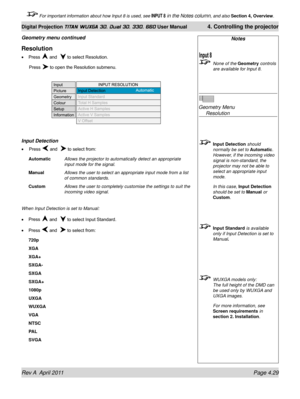 Page 83Rev A  April 2011 Page 4.29
Digital Projection TITAN WUXGA 3D, Dual 3D, 330. 660 User Manual 4. Controlling the projector
 For important information about how Input 8 is used, see INPUT 8 in the Notes column, and also  Section 4, Overview .
Notes
 None of the Geometry controls 
are available for Input 8.
 
Geometry Menu 
  Resolution
 Input Detection  should 
normally be set to Automatic. 
However, if the incoming video 
signal is non-standard, the 
projector may not be able to 
select an appropriate...