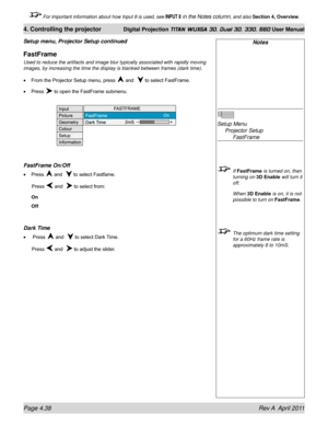 Page 92Page 4.38 Rev A  April 2011
4. Controlling the projector Digital Projection TITAN WUXGA 3D, Dual 3D, 330. 660 User Manual
 For important information about how Input 8 is used, see INPUT 8 in the Notes column, and also Section 4, Overview .
Setup menu, Projector Setup continued
FastFrame
Used to reduce the artifacts and image blur typically associated with ra\
pidly moving 
images, by increasing the time the display is blanked between frames (d\
ark time).
From the Projector Setup menu, press 
 and   to...