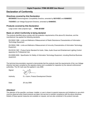 Page 2Digital Projection TITAN XG-500 User Manual
Declaration of Conformity
Directives covered by this Declaration
89/336/EEC Electromagnetic Compatibility Directive, amended by 92/31/EEC and 93/68/EEC.
73/23/EEC Low Voltage Equipment Directive, amended by 93/68/EEC.
Products covered by this Declaration
Large screen video projector type  TITAN XG-500 
Basis on which Conformity is being declared
The products identiﬁ ed above comply with the protection requirements of the above EU directives, and the...