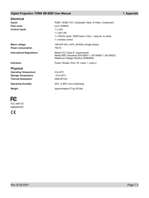 Page 101Rev B 02/2007 Page 7.5
Digital Projection TITAN XG-500 User Manual  7. Appendix
Electrical
Inputs  RGB1, RGB2, DVI, Composite Video, S-Video, Component
Pixel clock  up to 165MHz
Control inputs 1 x LAN
 1 x wiﬁ  LAN
  1 x RS232 serial: 19200 baud, 8 bits, 1 stop bit, no parity
  1 x remote control
Mains voltage  100-240 VAC ±10%, 48-62Hz (single phase)
Power consumption 750 W
International Regulations  Meets FCC Class B  requirements
Meets EMC Directives (EN 50081-1, EN 50082-1, EN 55022)
MeetsLow Voltage...