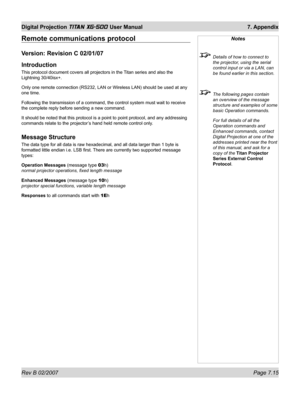 Page 111Rev B 02/2007 Page 7.15
Digital Projection TITAN XG-500 User Manual  7. Appendix
Remote communications protocol
Version: Revision C 02/01/07
Introduction
This protocol document covers all projectors in the Titan series and also the 
Lightning 30/40isx+.
Only one remote connection (RS232, LAN or Wireless LAN) should be used at any 
one time.
Following the transmission of a command, the control system must wait to receive 
the complete reply before sending a new command.
It should be noted that this...