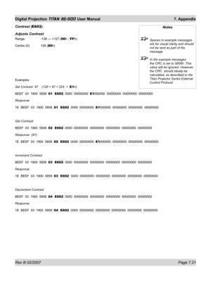 Page 117Rev B 02/2007 Page 7.21
Digital Projection TITAN XG-500 User Manual  7. Appendix
Contrast (E602)
Adjusts Contrast
Range:    -128 — +127 (00h - FFh)
Centre (0):  128 (80h)
Examples
Set Contrast  97    (128 + 97 = 225  =  E1h)
BEEF  03  1900  5858  01  E602  0000  00000000  E1000000  00000000  00000000  00000000
Response
1E  BEEF  03  1900  5858  01  E602  0000  00000000  E1000000  00000000  00000000  00000000
Get Contrast
BEEF  03  1900  5858  02  E602  0000  00000000  00000000  00000000  00000000...