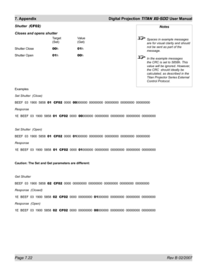 Page 118Page 7.22 Rev B 02/2007
7. Appendix  Digital Projection TITAN XG-500 User Manual
Shutter  (CF02)
Closes and opens shutter
   Target  Value
   (Set)  (Get)
Shutter Close   00h  01h
Shutter Open   01h  00h
Examples
Set Shutter  (Close)
BEEF  03  1900  5858  01  CF02  0000  00000000  00000000  00000000  00000000  00000000
Response  
1E  BEEF  03  1900  5858  01  CF02  0000  00000000  00000000  00000000  00000000  00000000
Set Shutter  (Open)
BEEF  03  1900  5858  01  CF02  0000  01000000  00000000  00000000...