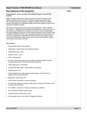 Page 17Rev B 02/2007 Page 1.3
Digital Projection TITAN XG-500 User Manual  1. Introduction
NotesKey features of the projector
Congratulations on your purchase of the Digital Projection Titan XG-500 
projector.
Digital Projection International, Texas Instruments’ ﬁ rst DLP™ partner and the 
original innovator of the 3-chip DLP™ projector, proudly introduces the Titan 
XG. Incredibly bright, high resolution and high in contrast, the Titan XG offers a 
radically new electronics conﬁ guration ideally suited for the...