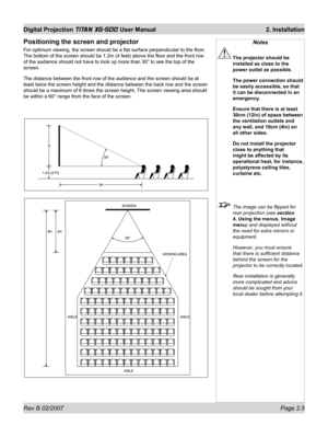 Page 25Rev B 02/2007 Page 2.5
Digital Projection TITAN XG-500 User Manual  2. Installation
Positioning the screen and projector
For optimum viewing, the screen should be a ﬂ at surface perpendicular to the ﬂ oor. 
The bottom of the screen should be 1.2m (4 feet) above the ﬂ oor and the front row 
of the audience should not have to look up more than 30° to see the top of the 
screen.
The distance between the front row of the audience and the screen should be at 
least twice the screen height and the distance...