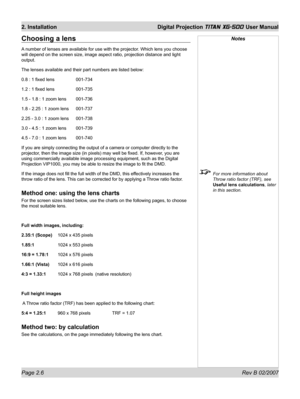 Page 26Page 2.6 Rev B 02/2007
2. Installation  Digital Projection TITAN XG-500 User Manual
Notes
  For more information about 
Throw ratio factor (TRF), see 
Useful lens calculations, later 
in this section.
Choosing a lens
A number of lenses are available for use with the projector. Which lens you choose 
will depend on the screen size, image aspect ratio, projection distance and light 
output.
The lenses available and their part numbers are listed below:
0.8 : 1 ﬁ xed lens    001-734
1.2 : 1 ﬁ xed lens...