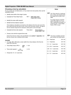 Page 29Rev B 02/2007 Page 2.9
Digital Projection TITAN XG-500 User Manual  2. Installation
Notes
  The Throw ratio for a particular 
lens is ﬁ xed, and assumes that 
the image ﬁ lls the width of the 
DMD.
  For images that do not ﬁ ll the 
width of the DMD, the Throw 
ratio is effectively increased. To 
correct for this, a Throw Ratio 
Factor (TRF) is used.
  The lenses available and their 
part numbers are listed below:
0.8 : 1 ﬁ xed lens 001-734
1.2 : 1 ﬁ xed lens 001-735
1.5 - 1.8 : 1 zoom lens 001-736
1.8 -...