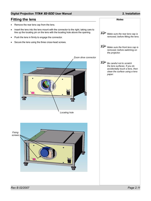 Page 31Rev B 02/2007 Page 2.11
Digital Projection TITAN XG-500 User Manual  2. Installation
Notes
  Make sure the rear lens cap is 
removed, before ﬁ tting the lens.
  Make sure the front lens cap is 
removed, before switching on 
the projector.
  Be careful not to scratch 
the lens surfaces. If you do 
accidentally touch a lens, then 
clean the surface using a lens 
paper.
Fixing 
screws
Fitting the lens
Remove the rear lens cap from the lens.
Insert the lens into the lens mount with the connector to the...