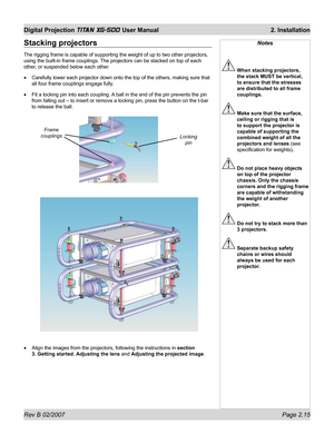 Page 35Rev B 02/2007 Page 2.15
Digital Projection TITAN XG-500 User Manual  2. Installation
Notes
 When stacking projectors, 
the stack MUST be vertical, 
to ensure that the stresses 
are distributed to all frame 
couplings.
 Make sure that the surface, 
ceiling or rigging that is 
to support the projector is 
capable of supporting the 
combined weight of all the 
projectors and lenses (see 
speciﬁ cation for weights).
 Do not place heavy objects 
on top of the projector 
chassis. Only the chassis 
corners and...