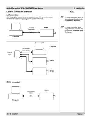 Page 37Rev B 02/2007 Page 2.17
Digital Projection TITAN XG-500 User Manual  2. Installation
Notes
  For more information about pin 
connections and control codes 
see section 7. Appendix.
  For more information about 
using a browser to control the 
projector see section 4. Using 
the menus.
ComputerNull-modem  
cableTITAN
Control connection examples
LAN connection
All of the projector’s features can be controlled via a LAN connection, using a 
standard internet browser package such as Internet Explorer.
RS232...