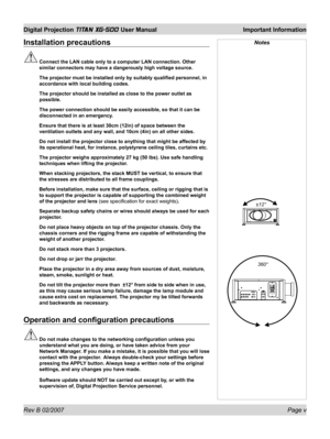 Page 5Rev B 02/2007 Page v
Digital Projection TITAN XG-500 User Manual  Important Information
Installation precautions
 Connect the LAN cable only to a computer LAN connection. Other 
similar connectors may have a dangerously high voltage source.
  The projector must be installed only by suitably qualiﬁ ed personnel, in 
accordance with local building codes.
  The projector should be installed as close to the power outlet as 
possible.
  The power connection should be easily accessible, so that it can be...