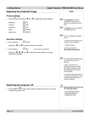 Page 42Page 3.4 Rev B 02/2007
3. Getting Started  Digital Projection TITAN XG-500 User Manual
Adjusting the projected image
Picture settings
Press a  key, followed by  and   to adjust these picture settings:
 Brightness   
 BRI
Contrast  
 CON
Saturation  
 SAT
Phase  
 PHASE
Aspect ratio   
 ASPECT
Geometry settings
Press Keystone  KEYST
followed by 
 and  to adjust the keystone correction.
Press Position  
 POS  (for all inputs except DVI)
followed by 
, ,  and  to adjust the picture position, for images...