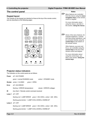 Page 50Page 4.8 Rev B 02/2007
4. Controlling the projector  Digital Projection TITAN XG-500 User Manual
The control panel
Keypad layout
The controls on the keypad are identical to those at the top of the remote control, 
and are described on the following pages.
Projector status indicators
The indicators on the control panel are as follows:
Power off = NO POWER
 green = normal RUNNING mode amber = STANDBY mode
Shutter amber = CLOSED green = OPEN
Error off = NO ERROR
 ﬂ ashing = ERROR (temperature) steady =...