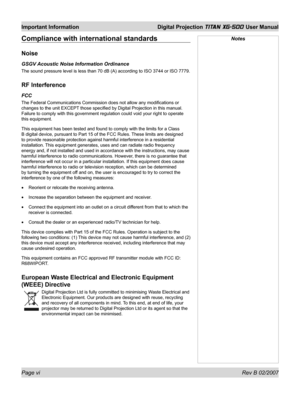 Page 6Page vi Rev B 02/2007
Important Information  Digital Projection TITAN XG-500 User Manual
Compliance with international standards
Noise
GSGV Acoustic Noise Information Ordinance
The sound pressure level is less than 70 dB (A) according to ISO 3744 or ISO 7779.
RF Interference
FCC
The Federal Communications Commission does not allow any modiﬁ cations or 
changes to the unit EXCEPT those speciﬁ ed by Digital Projection in this manual. 
Failure to comply with this government regulation could void your right...