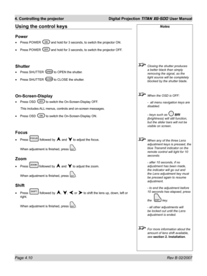 Page 52Page 4.10 Rev B 02/2007
4. Controlling the projector  Digital Projection TITAN XG-500 User Manual
Notes
  Closing the shutter produces 
a better black than simply 
removing the signal, as the 
light source will be completely 
blocked by the shutter blade.
  When the OSD is OFF:
  -  all menu navigation keys are 
disabled.
  - keys such as 
 BRI 
(brightness) will still function, 
but the slider bars will not be 
visible on screen.
  When any of the three Lens 
adjustment keys is pressed, the 
blue...