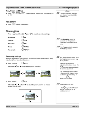 Page 55Rev B 02/2007 Page 4.13
Digital Projection TITAN XG-500 User Manual  4. Controlling the projector
Notes
  The red, green and blue keys 
are disabled when the OSD is 
switched OFF.
 The Saturation control is 
available for Composite, S-
Video and Component inputs 
only.
 The Phase control is available 
for RGB inputs only.
  For all adjustments on this page 
that require more than one key 
to be pressed:
  - after 10 seconds, if no 
adjustment has been made,  the  
 key must be pressed again 
to resume...