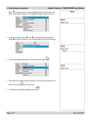 Page 58Page 4.16 Rev B 02/2007
4. Controlling the projector  Digital Projection TITAN XG-500 User Manual
Press  to open the menu. The blue highlight moves to the ﬁ rst item in the 
menu, which may be submenu, for example the Projector Setup submenu.
To select a submenu, press 
 and  , for example the Lamp submenu.
Press 
 to open the submenu. The submenu opens, with the title at the top.
To close the submenu and return to the previous level, press 
.
There may be up to three levels of submenu, so to return to...