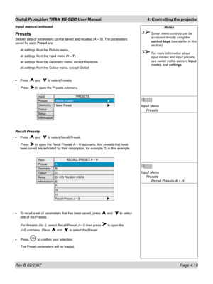 Page 61Rev B 02/2007 Page 4.19
Digital Projection TITAN XG-500 User Manual  4. Controlling the projector
Notes
  Some  menu controls can be 
accessed directly using the 
control keys (see earlier in this 
section).
  For more information about 
input modes and input presets, 
see earlier in this section, Input 
modes and settings.
Input Menu
 Presets
Input Menu
 Presets
    Recall Presets A ~ H
Presets
Sixteen sets of parameters can be saved and recalled (A – S). The parameters 
saved for each Preset are:
all...