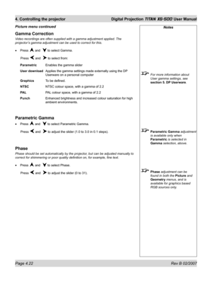 Page 64Page 4.22 Rev B 02/2007
4. Controlling the projector  Digital Projection TITAN XG-500 User Manual
Notes
  For more information about 
User gamma settings, see 
section 5. DP Userware.
 Parametric Gamma adjustment 
is available only when 
Parametric is selected in 
Gamma selection, above.
 Phase adjustment can be 
found in both the Picture and 
Geometry menus, and is 
available for graphics based 
RGB sources only.
Gamma Correction
Video recordings are often supplied with a gamma adjustment applied. The...