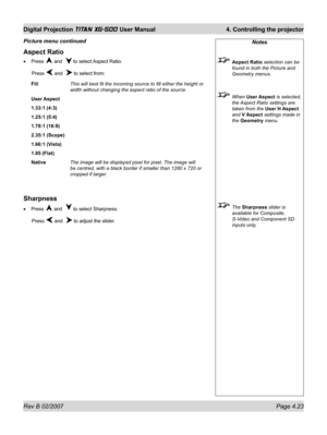 Page 65Rev B 02/2007 Page 4.23
Digital Projection TITAN XG-500 User Manual  4. Controlling the projector
Notes
 Aspect Ratio selection can be 
found in both the Picture and 
Geometry menus.
 When User Aspect is selected, 
the Aspect Ratio settings are 
taken from the User H Aspect 
and V Aspect settings made in 
the Geometry menu.
 The Sharpness slider is 
available for Composite, 
S-Video and Component SD 
inputs only.
Aspect Ratio
Press  and   to select Aspect Ratio.
 Press 
 and   to select from:
Fill  This...