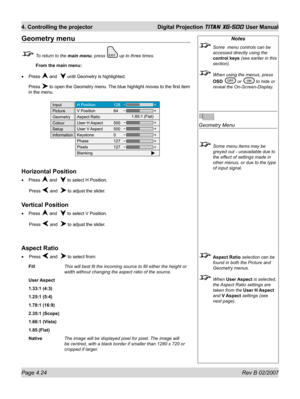 Page 66Page 4.24 Rev B 02/2007
4. Controlling the projector  Digital Projection TITAN XG-500 User Manual
Notes
  Some  menu controls can be 
accessed directly using the 
control keys (see earlier in this 
section).
  When using the menus, press 
OSD 
 or  to hide or 
reveal the On-Screen-Display.
Geometry Menu
  Some menu items may be 
greyed out - unavailable due to 
the effect of settings made in 
other menus, or due to the type 
of input signal.
 Aspect Ratio selection can be 
found in both the Picture and...