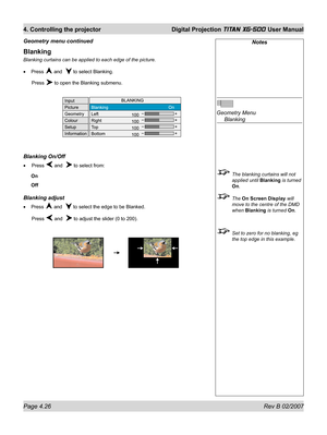 Page 68Page 4.26 Rev B 02/2007
4. Controlling the projector  Digital Projection TITAN XG-500 User Manual
Blanking
Blanking curtains can be applied to each edge of the picture.
Press 
 and   to select Blanking.
 Press 
 to open the Blanking submenu.
Blanking On/Off
 Press  and   to select from:
On
Off
Blanking adjust
Press  and   to select the edge to be Blanked.
 Press 
 and   to adjust the slider (0 to 200). •
•
•
Notes
Geometry Menu
 Blanking
  The blanking curtains will not 
applied until Blanking is turned...