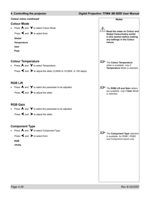 Page 70Page 4.28 Rev B 02/2007
4. Controlling the projector  Digital Projection TITAN XG-500 User Manual
Notes
 Read the notes on Colour and 
Global Colourimetry earlier 
in this section before making 
any settings in the Colour 
menus.
 The Colour Temperature 
slider is available  only if 
Temperature Mode is selected.
 The RGB Lift and Gain sliders 
are available  only if User Mode 
is selected.
 The Component Type selection 
is available  for RGB1, RGB2 
and Component inputs only.
Colour Mode
Press  and   to...