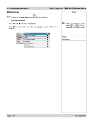 Page 72Page 4.30 Rev B 02/2007
4. Controlling the projector  Digital Projection TITAN XG-500 User Manual
Notes
  When using the menus, press 
OSD 
 or  to hide or 
reveal the On-Screen-Display.
Setup Menu
Setup menu
  To return to the main menu, press  up to three times.
 From the main menu:
Press 
 and   until Setup is highlighted.
Press 
 to open the Setup menu. The blue highlight moves to the ﬁ rst item in 
the menu. • 