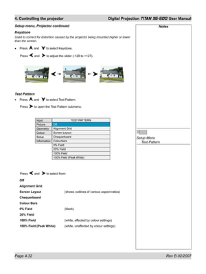 Page 74Page 4.32 Rev B 02/2007
4. Controlling the projector  Digital Projection TITAN XG-500 User Manual
Keystone
Used to correct for distortion caused by the projector being mounted higher or lower 
than the screen.
Press 
 and   to select Keystone.
 Press 
 and   to adjust the slider (-128 to +127).
Test Pattern
Press  and   to select Test Pattern.
 Press 
 to open the Test Pattern submenu.
 Press 
 and   to select from:
Off
Alignment Grid
Screen Layout    (shows outlines of various aspect ratios)...