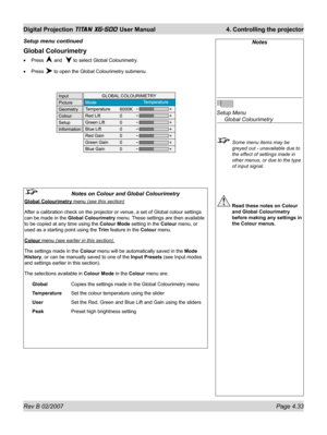 Page 75Rev B 02/2007 Page 4.33
Digital Projection TITAN XG-500 User Manual  4. Controlling the projector
Notes
Setup Menu
 Global Colourimetry
  Some menu items may be 
greyed out - unavailable due to 
the effect of settings made in 
other menus, or due to the type 
of input signal.
 Read these notes on Colour 
and Global Colourimetry 
before making any settings in 
the Colour menus.
Global Colourimetry
Press  and   to select Global Colourimetry.
Press 
 to open the Global Colourimetry submenu. •
•
Setup menu...